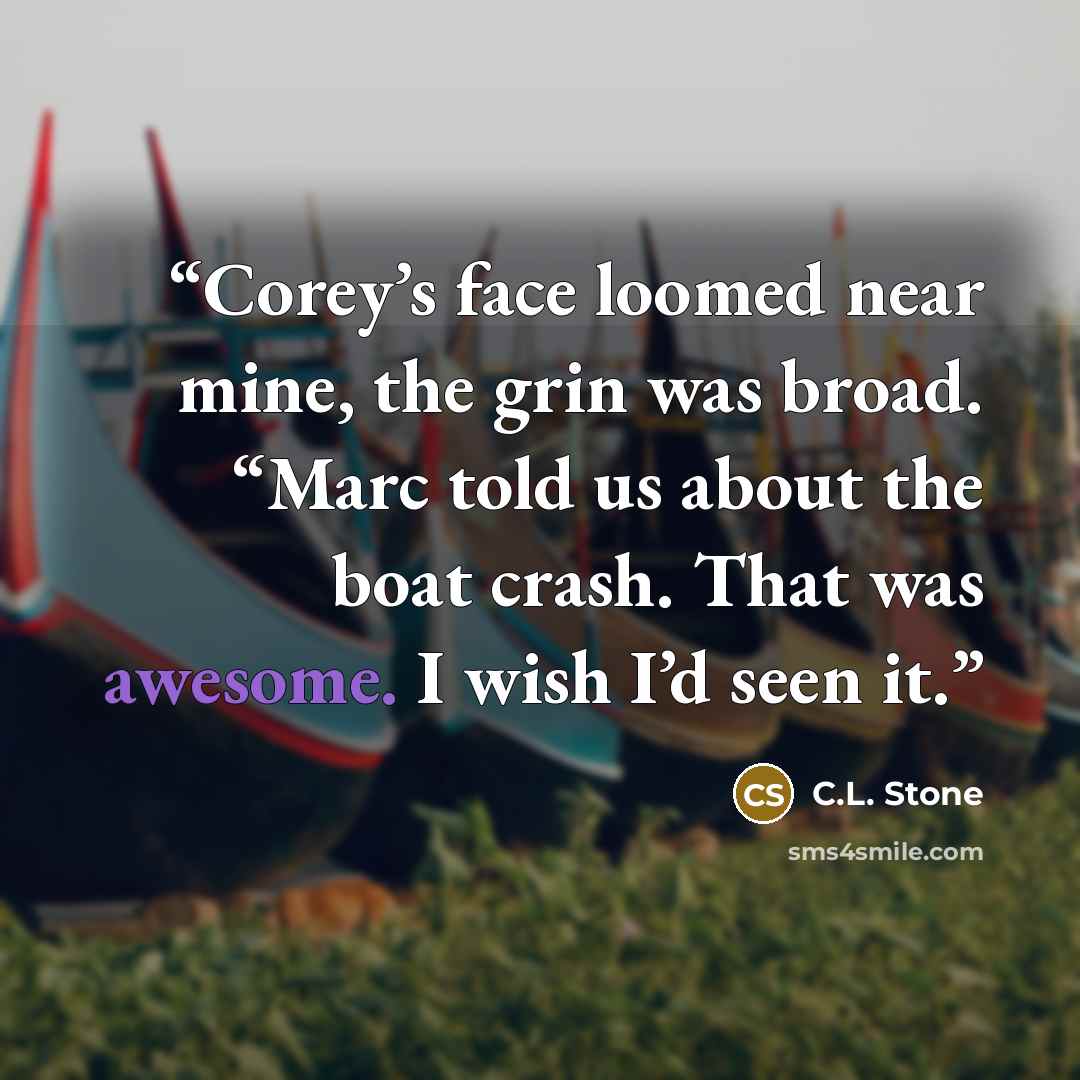 “Corey’s face loomed near mine, the grin was broad. “Marc told us about the boat crash. That was awesome. I wish I’d seen it.” quote by C.L. Stone