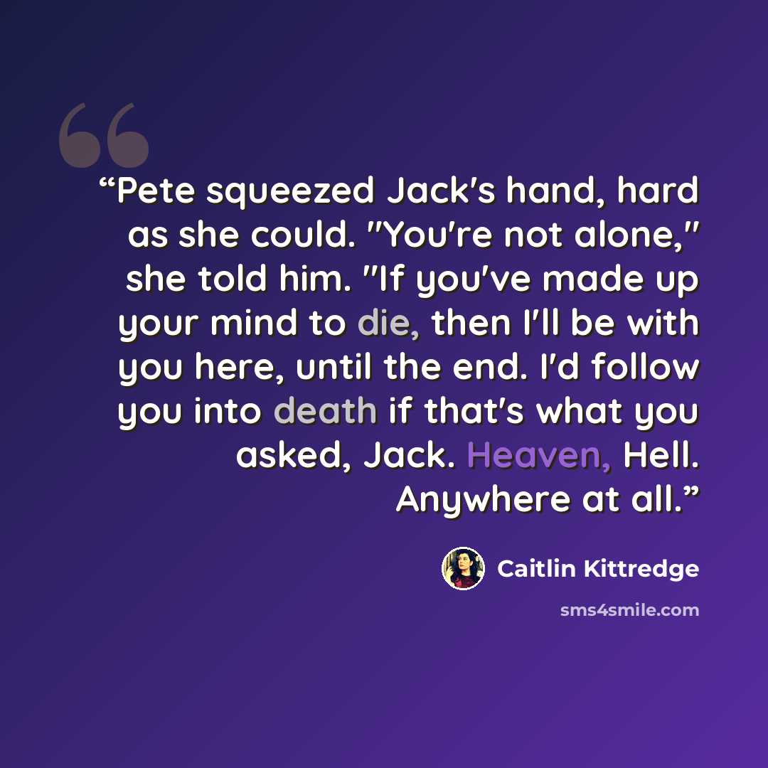 “Pete squeezed Jack's hand, hard as she could. "You're not alone," she told him. "If you've made up your mind to die, then I'll be with you here, until the end. I'd follow you into death if that's what you asked, Jack. Heaven, Hell. Anywhere at all.” quote by Caitlin Kittredge