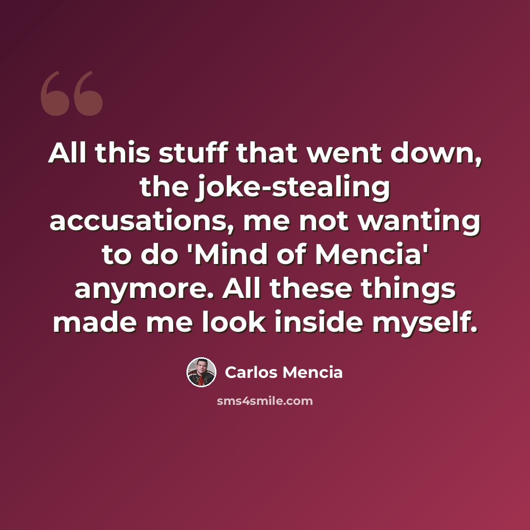 “All this stuff that went down, the joke-stealing accusations, me not wanting to do 'Mind of Mencia' anymore. All these things made me look inside myself.” quote by Carlos Mencia