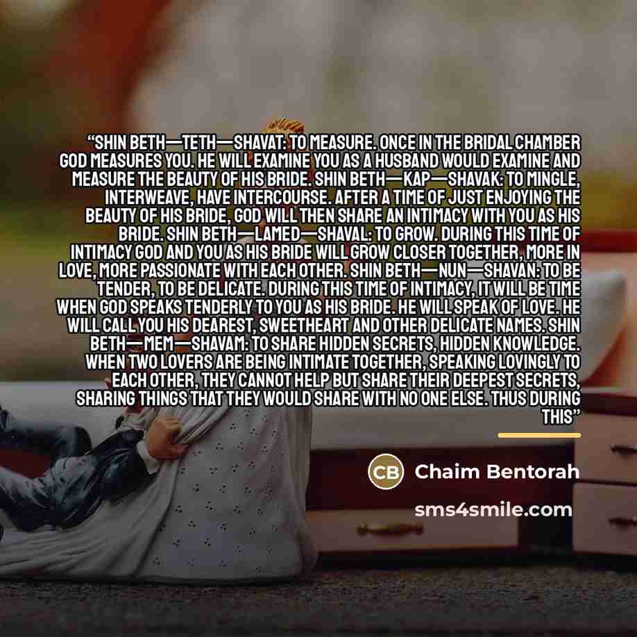 “Shin Beth—Teth—Shavat: To measure. Once in the bridal chamber God measures you. He will examine you as a husband would examine and measure the beauty of his bride. Shin Beth—Kap—Shavak: To mingle, interweave, have intercourse. After a time of just enjoying the beauty of His bride, God will then…” quote by Chaim Bentorah