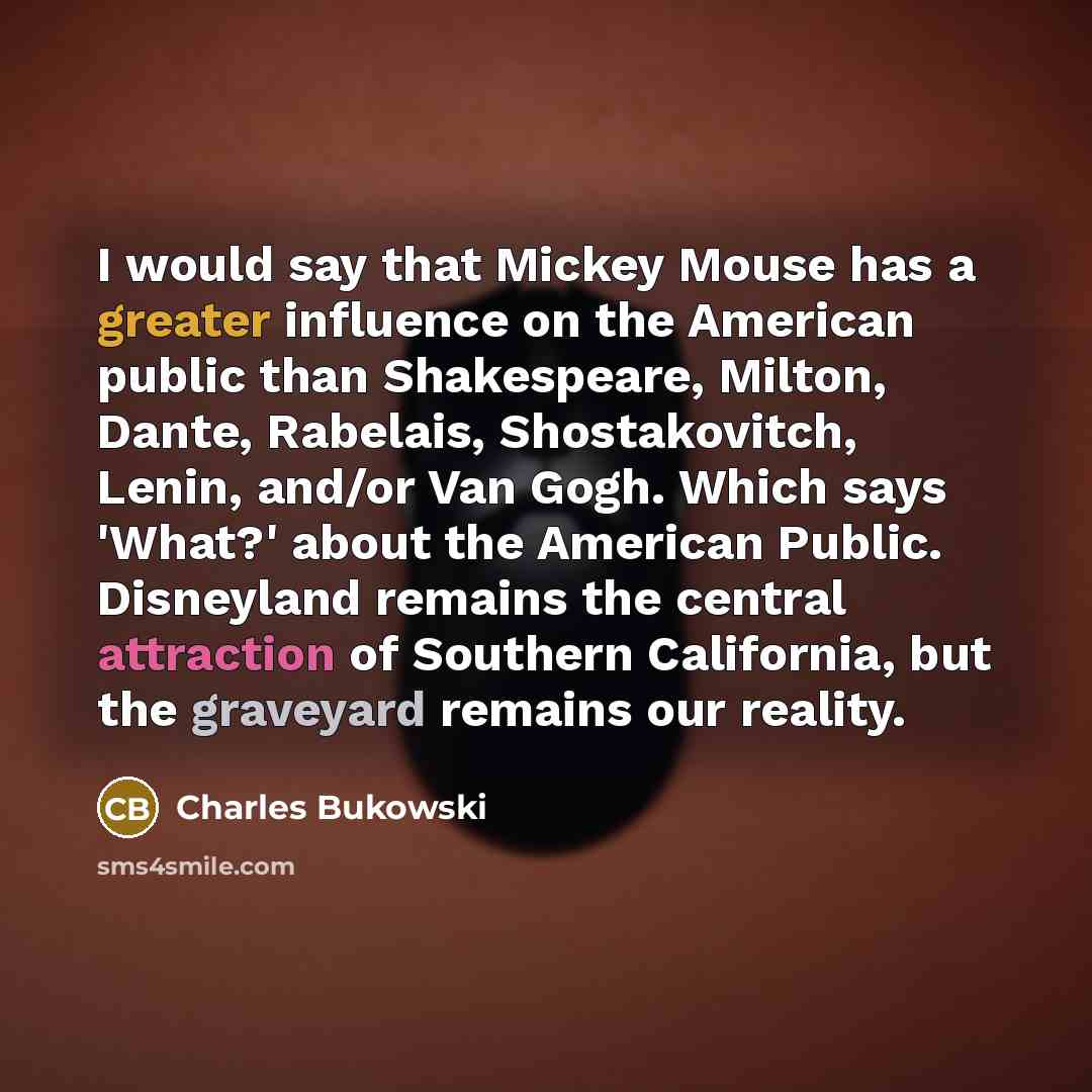 “I would say that Mickey Mouse has a greater influence on the American public than Shakespeare, Milton, Dante, Rabelais, Shostakovitch, Lenin, and/or Van Gogh. Which says 'What?' about the American Public. Disneyland remains the central attraction of Southern California, but the graveyard remains…” quote by Charles Bukowski