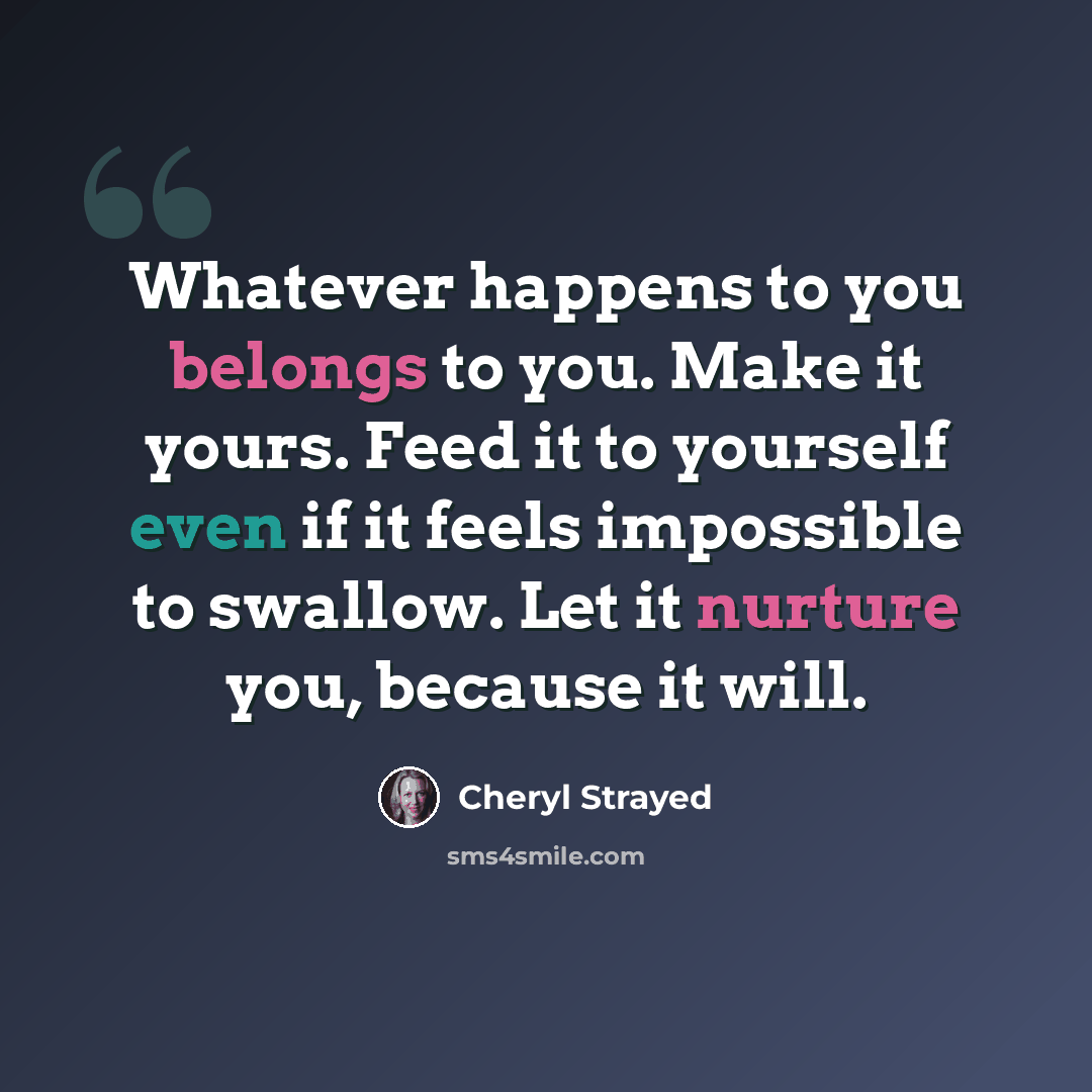 “Whatever happens to you belongs to you. Make it yours. Feed it to yourself even if it feels impossible to swallow. Let it nurture you, because it will.” quote by Cheryl Strayed