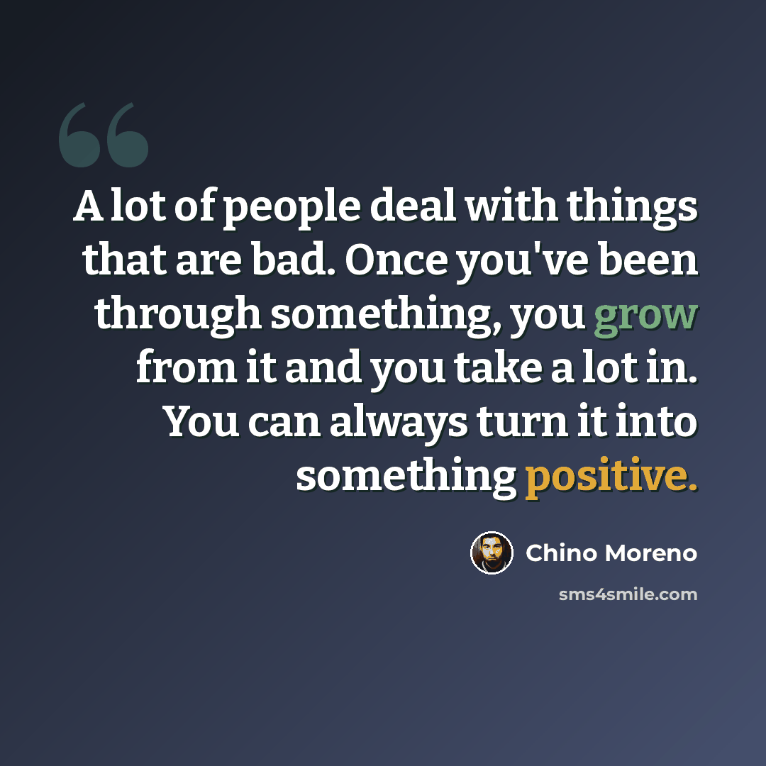 “A lot of people deal with things that are bad. Once you've been through something, you grow from it and you take a lot in. You can always turn it into something positive.” quote by Chino Moreno