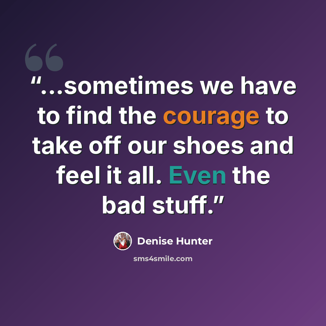 “...sometimes we have to find the courage to take off our shoes and feel it all. Even the bad stuff.” quote by Denise Hunter