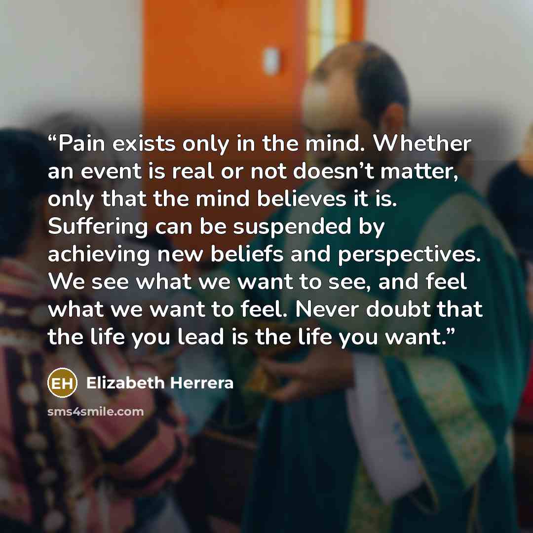 “Pain exists only in the mind. Whether an event is real or not doesn’t matter, only that the mind believes it is. Suffering can be suspended by achieving new beliefs and perspectives. We see what we want to see, and feel what we want to feel. Never doubt that the life you lead is the life you want.” quote by Elizabeth Herrera