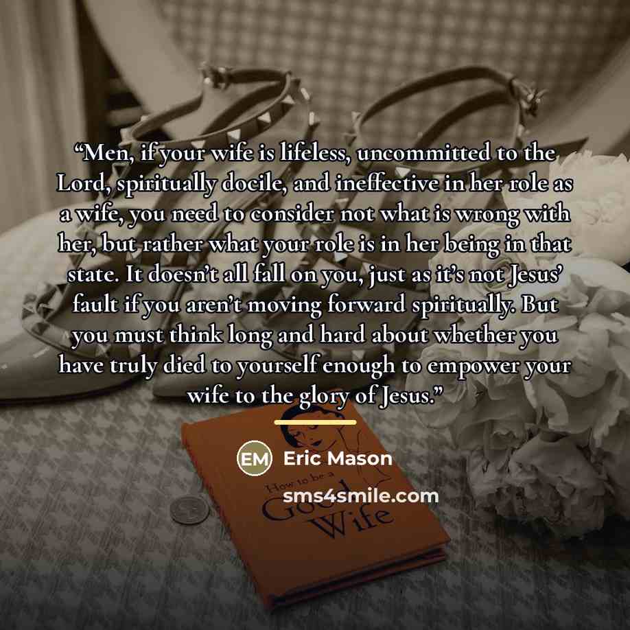 “Men, if your wife is lifeless, uncommitted to the Lord, spiritually docile, and ineffective in her role as a wife, you need to consider not what is wrong with her, but rather what your role is in her being in that state. It doesn’t all fall on you, just as it’s not Jesus’ fault if you aren’t…” quote by Eric Mason