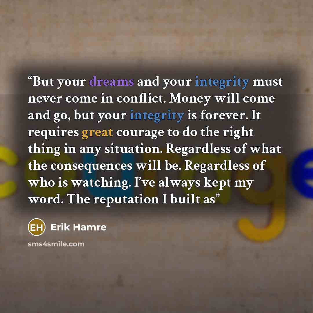 “But your dreams and your integrity must never come in conflict. Money will come and go, but your integrity is forever. It requires great courage to do the right thing in any situation. Regardless of what the consequences will be. Regardless of who is watching. I’ve always kept my word. The…” quote by Erik Hamre