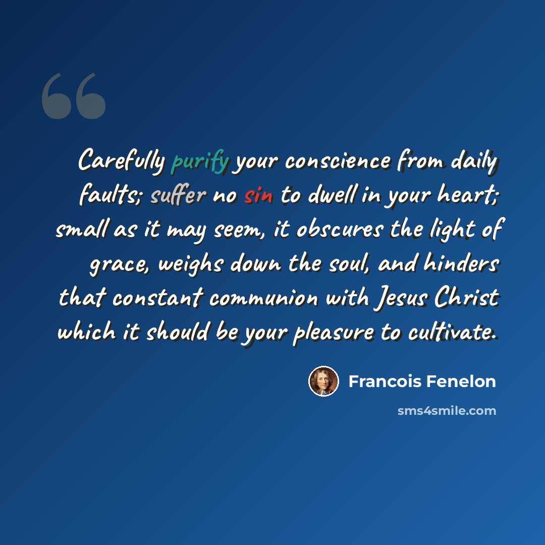 “Carefully purify your conscience from daily faults; suffer no sin to dwell in your heart; small as it may seem, it obscures the light of grace, weighs down the soul, and hinders that constant communion with Jesus Christ which it should be your pleasure to cultivate.” quote by Francois Fenelon