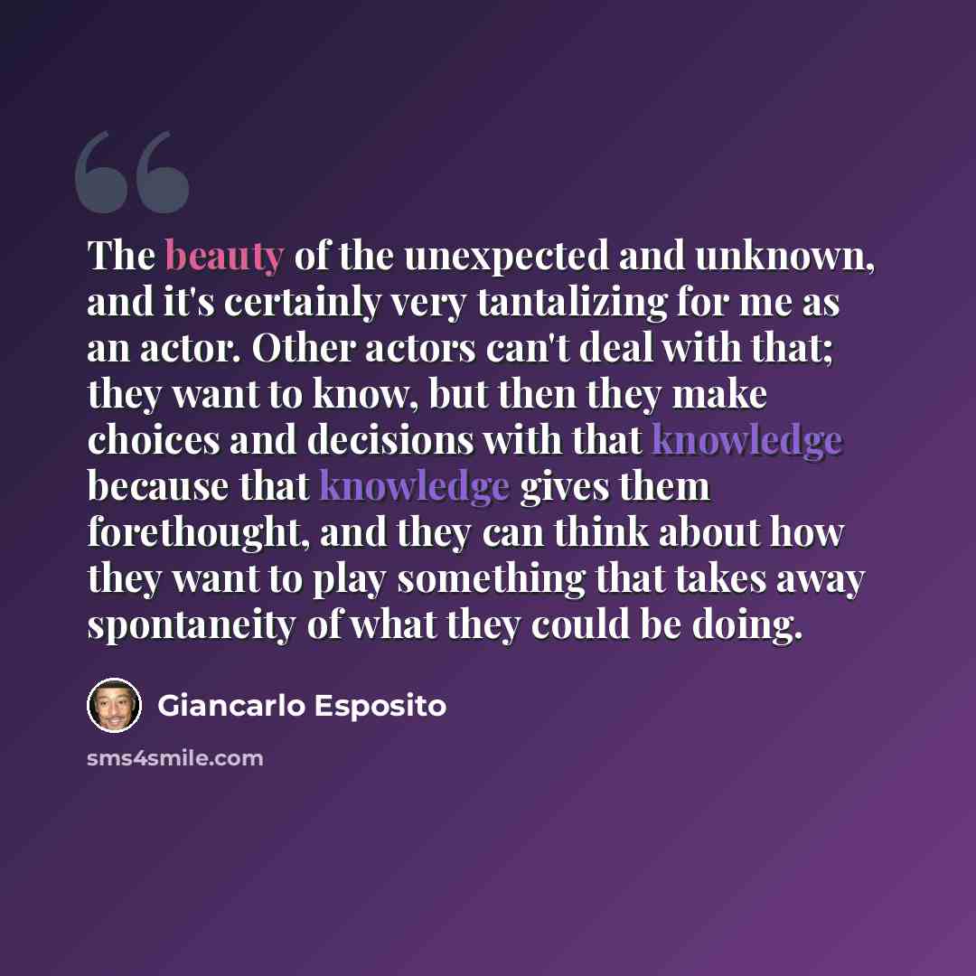 “The beauty of the unexpected and unknown, and it's certainly very tantalizing for me as an actor. Other actors can't deal with that; they want to know, but then they make choices and decisions with that knowledge because that knowledge gives them forethought, and they can think about how they want…” quote by Giancarlo Esposito