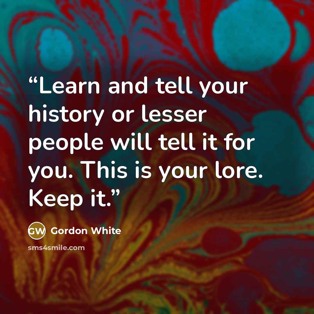 “Learn and tell your history or lesser people will tell it for you. This is your lore. Keep it.” quote by Gordon White