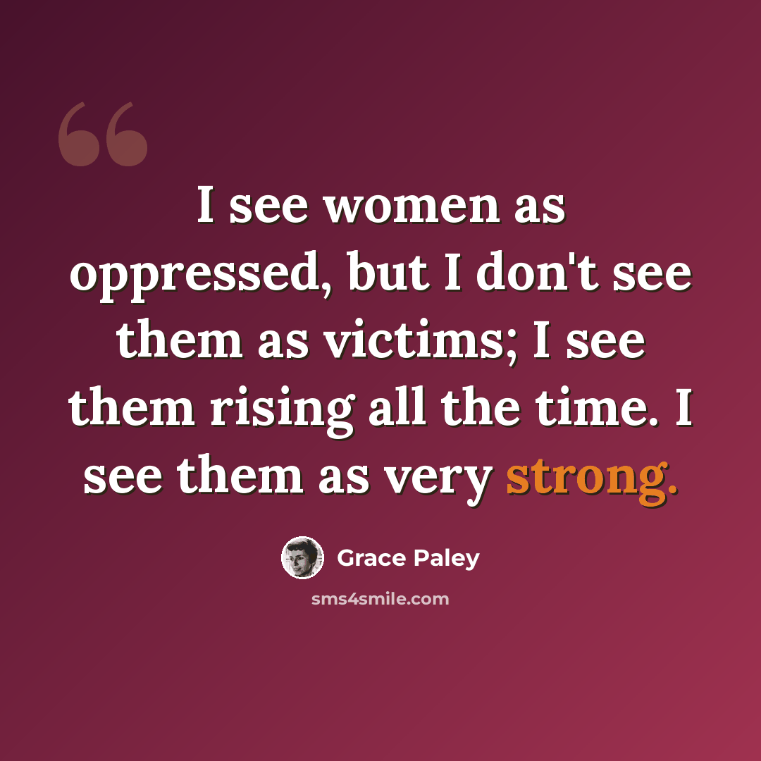 “I see women as oppressed, but I don't see them as victims; I see them rising all the time. I see them as very strong.” quote by Grace Paley