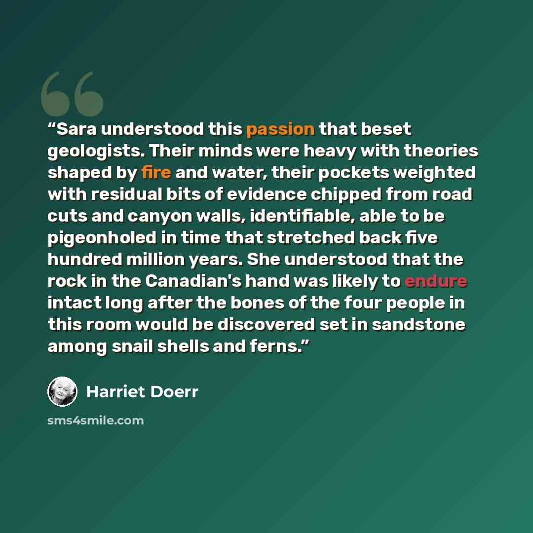 “Sara understood this passion that beset geologists. Their minds were heavy with theories shaped by fire and water, their pockets weighted with residual bits of evidence chipped from road cuts and canyon walls, identifiable, able to be pigeonholed in time that stretched back five hundred million…” quote by Harriet Doerr