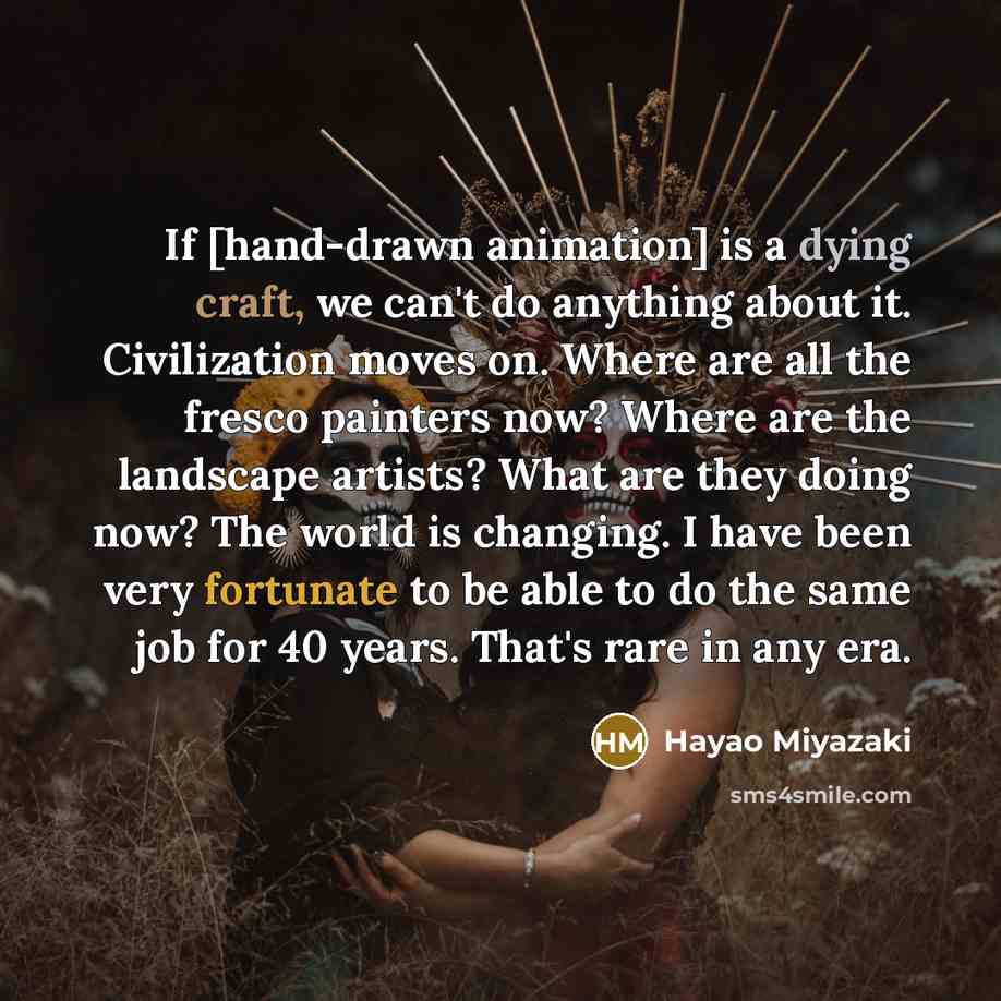 “If [hand-drawn animation] is a dying craft, we can't do anything about it. Civilization moves on. Where are all the fresco painters now? Where are the landscape artists? What are they doing now? The world is changing. I have been very fortunate to be able to do the same job for 40 years. That's…” quote by Hayao Miyazaki