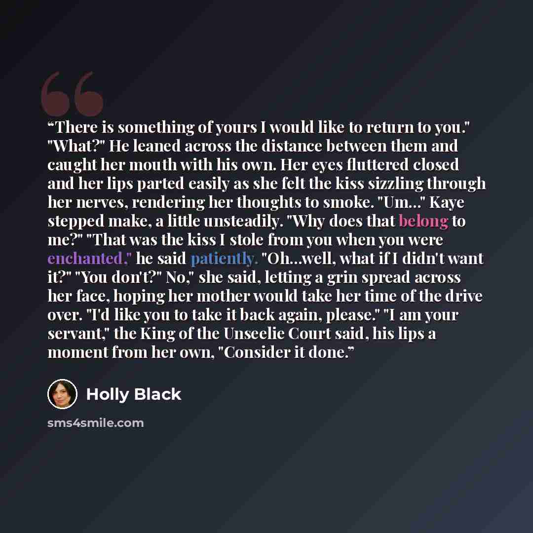 “There is something of yours I would like to return to you." "What?" He leaned across the distance between them and caught her mouth with his own. Her eyes fluttered closed and her lips parted easily as she felt the kiss sizzling through her nerves, rendering her thoughts to smoke. "Um..." Kaye…” quote by Holly Black