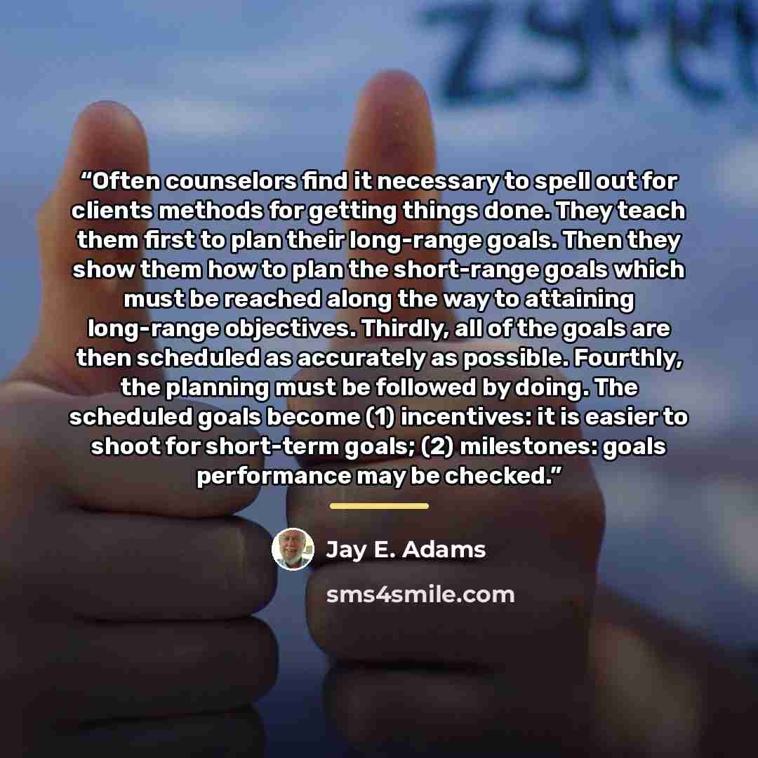 “Often counselors find it necessary to spell out for clients methods for getting things done. They teach them first to plan their long-range goals. Then they show them how to plan the short-range goals which must be reached along the way to attaining long-range objectives. Thirdly, all of the goals…” quote by Jay E. Adams