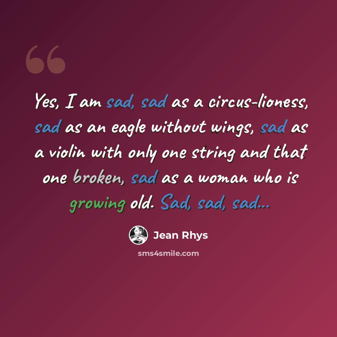 “Yes, I am sad, sad as a circus-lioness, sad as an eagle without wings, sad as a violin with only one string and that one broken, sad as a woman who is growing old. Sad, sad, sad...” quote by Jean Rhys