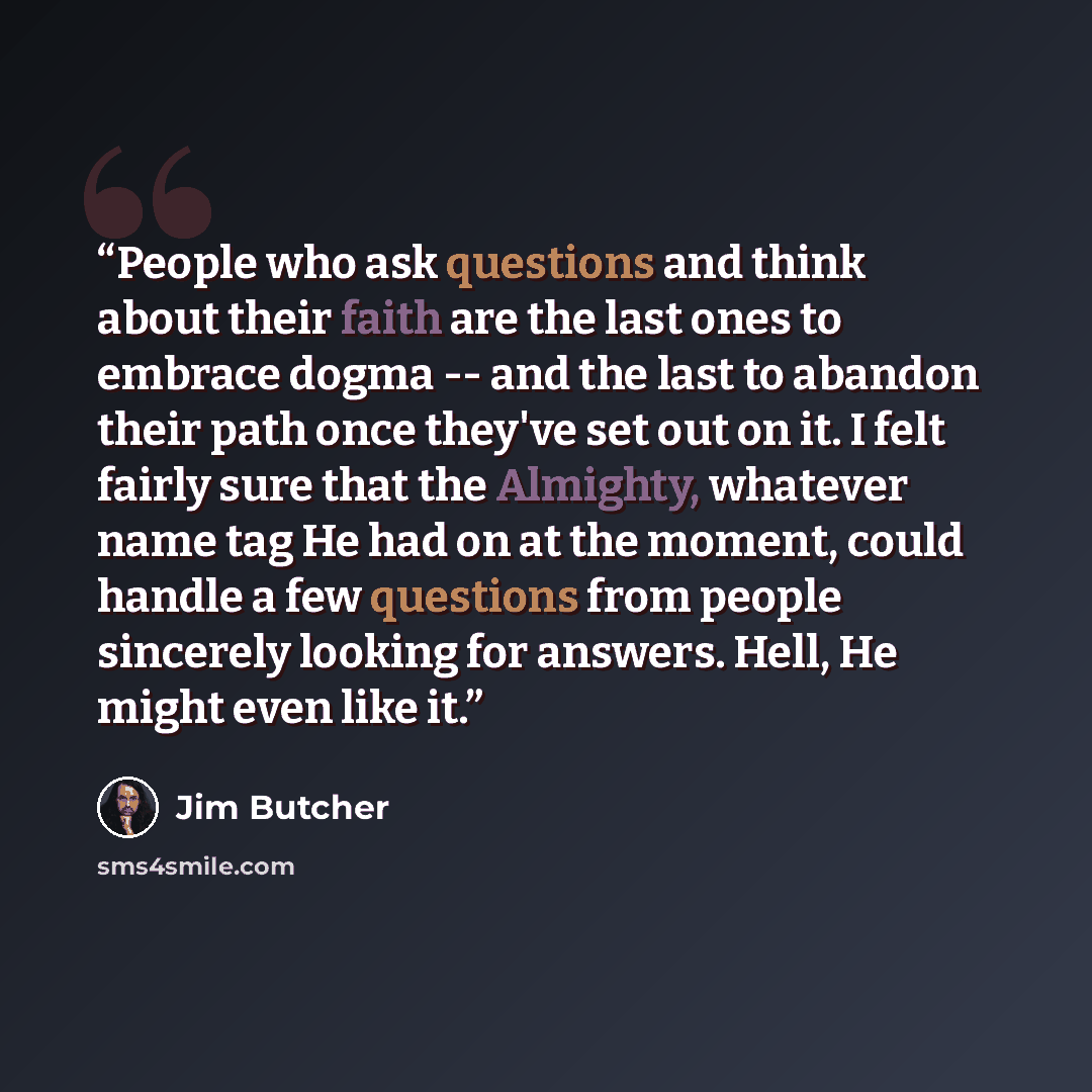 “People who ask questions and think about their faith are the last ones to embrace dogma -- and the last to abandon their path once they've set out on it. I felt fairly sure that the Almighty, whatever name tag He had on at the moment, could handle a few questions from people sincerely looking for…” quote by Jim Butcher