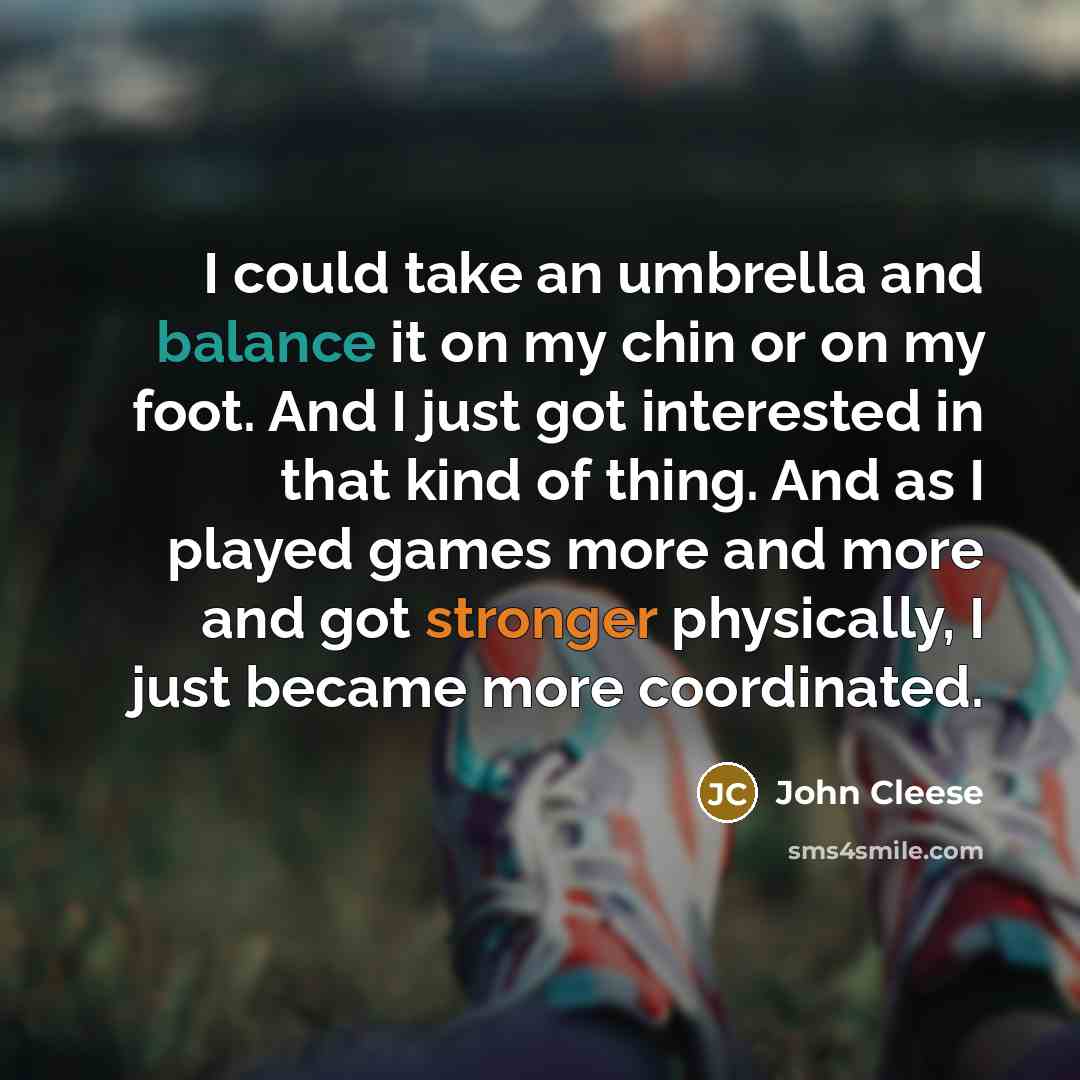“I could take an umbrella and balance it on my chin or on my foot. And I just got interested in that kind of thing. And as I played games more and more and got stronger physically, I just became more coordinated.” quote by John Cleese