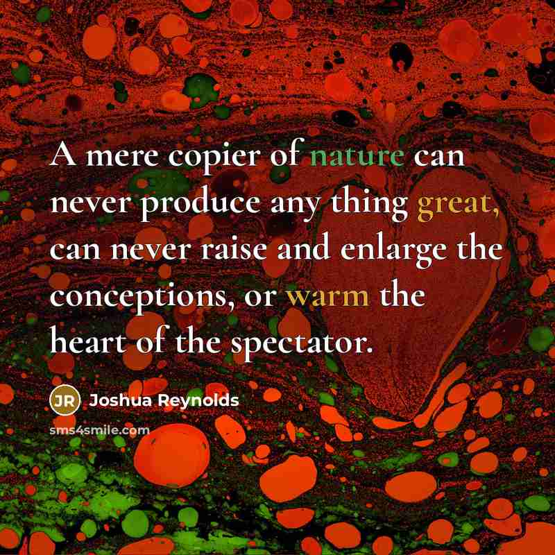 “A mere copier of nature can never produce any thing great, can never raise and enlarge the conceptions, or warm the heart of the spectator.” quote by Joshua Reynolds
