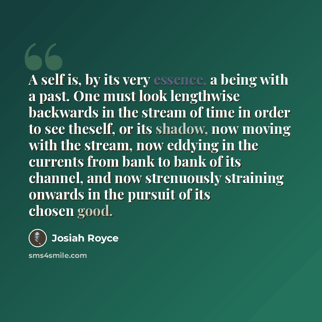 “A self is, by its very essence, a being with a past. One must look lengthwise backwards in the stream of time in order to see theself, or its shadow, now moving with the stream, now eddying in the currents from bank to bank of its channel, and now strenuously straining onwards in the pursuit of…” quote by Josiah Royce
