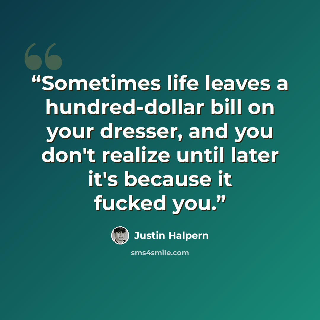 “Sometimes life leaves a hundred-dollar bill on your dresser, and you don't realize until later it's because it fucked you.” quote by Justin Halpern