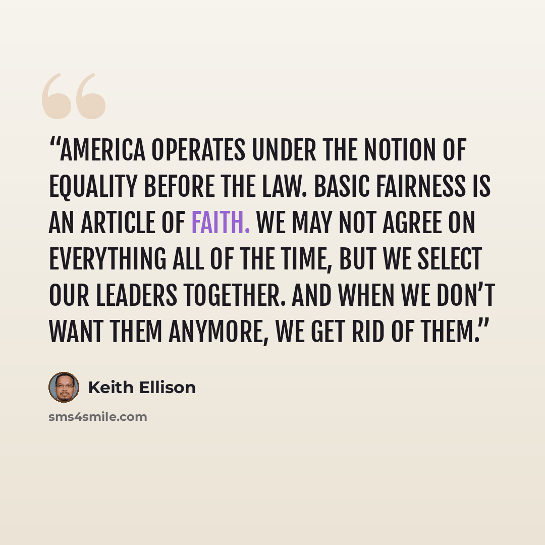 “America operates under the notion of equality before the law. Basic fairness is an article of faith. We may not agree on everything all of the time, but we select our leaders together. And when we don’t want them anymore, we get rid of them.” quote by Keith Ellison