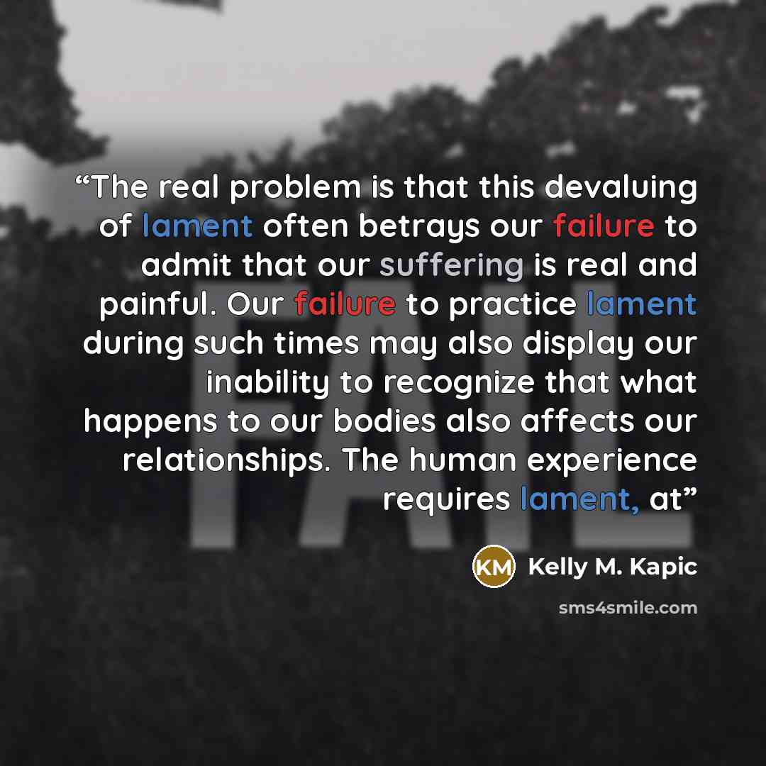 “The real problem is that this devaluing of lament often betrays our failure to admit that our suffering is real and painful. Our failure to practice lament during such times may also display our inability to recognize that what happens to our bodies also affects our relationships. The human…” quote by Kelly M. Kapic