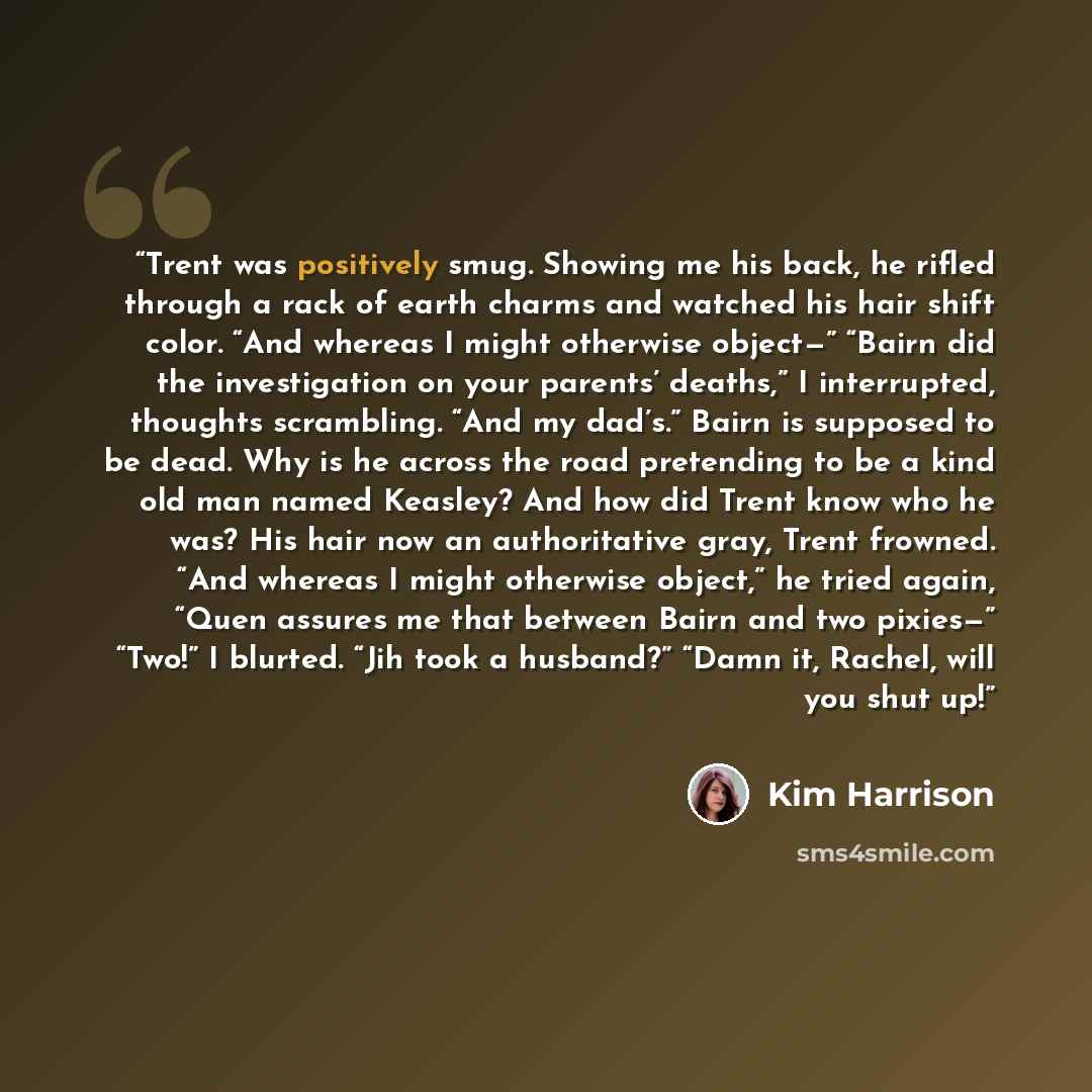 “Trent was positively smug. Showing me his back, he rifled through a rack of earth charms and watched his hair shift color. “And whereas I might otherwise object—” “Bairn did the investigation on your parents’ deaths,” I interrupted, thoughts scrambling. “And my dad’s.” Bairn is supposed to be…” quote by Kim Harrison