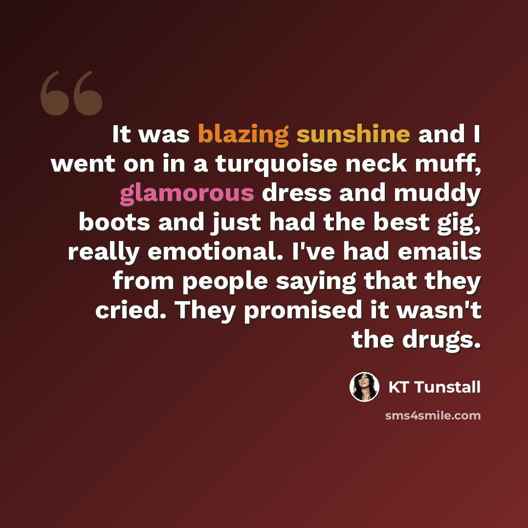 “It was blazing sunshine and I went on in a turquoise neck muff, glamorous dress and muddy boots and just had the best gig, really emotional. I've had emails from people saying that they cried. They promised it wasn't the drugs.” quote by KT Tunstall