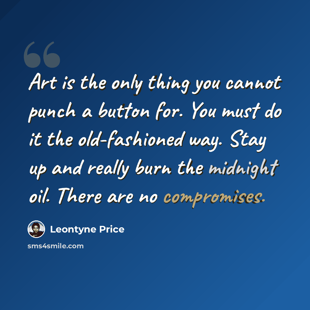 “Art is the only thing you cannot punch a button for. You must do it the old-fashioned way. Stay up and really burn the midnight oil. There are no compromises.” quote by Leontyne Price