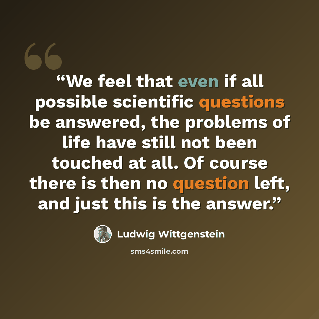 “We feel that even if all possible scientific questions be answered, the problems of life have still not been touched at all. Of course there is then no question left, and just this is the answer.” quote by Ludwig Wittgenstein