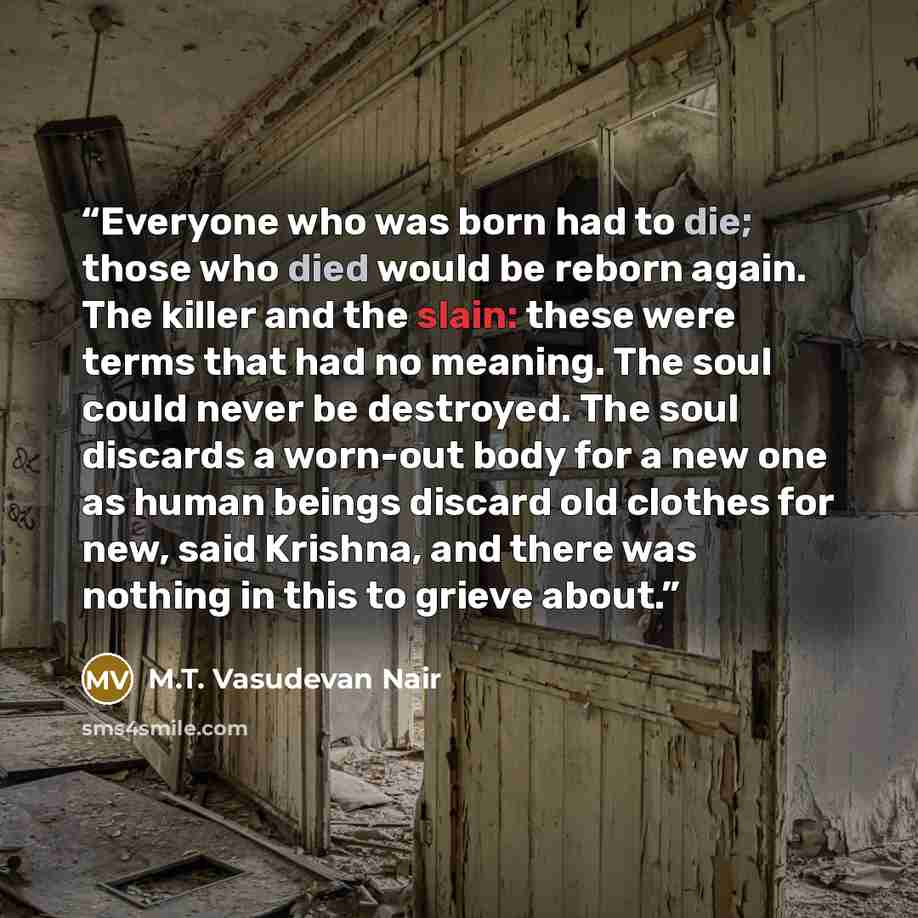 “Everyone who was born had to die; those who died would be reborn again. The killer and the slain: these were terms that had no meaning. The soul could never be destroyed. The soul discards a worn-out body for a new one as human beings discard old clothes for new, said Krishna, and there was…” quote by M.T. Vasudevan Nair