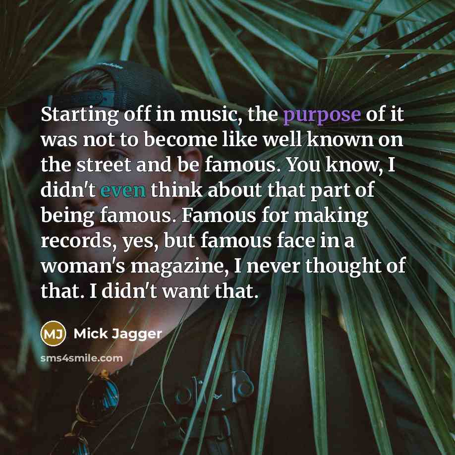 “Starting off in music, the purpose of it was not to become like well known on the street and be famous. You know, I didn't even think about that part of being famous. Famous for making records, yes, but famous face in a woman's magazine, I never thought of that. I didn't want that.” quote by Mick Jagger