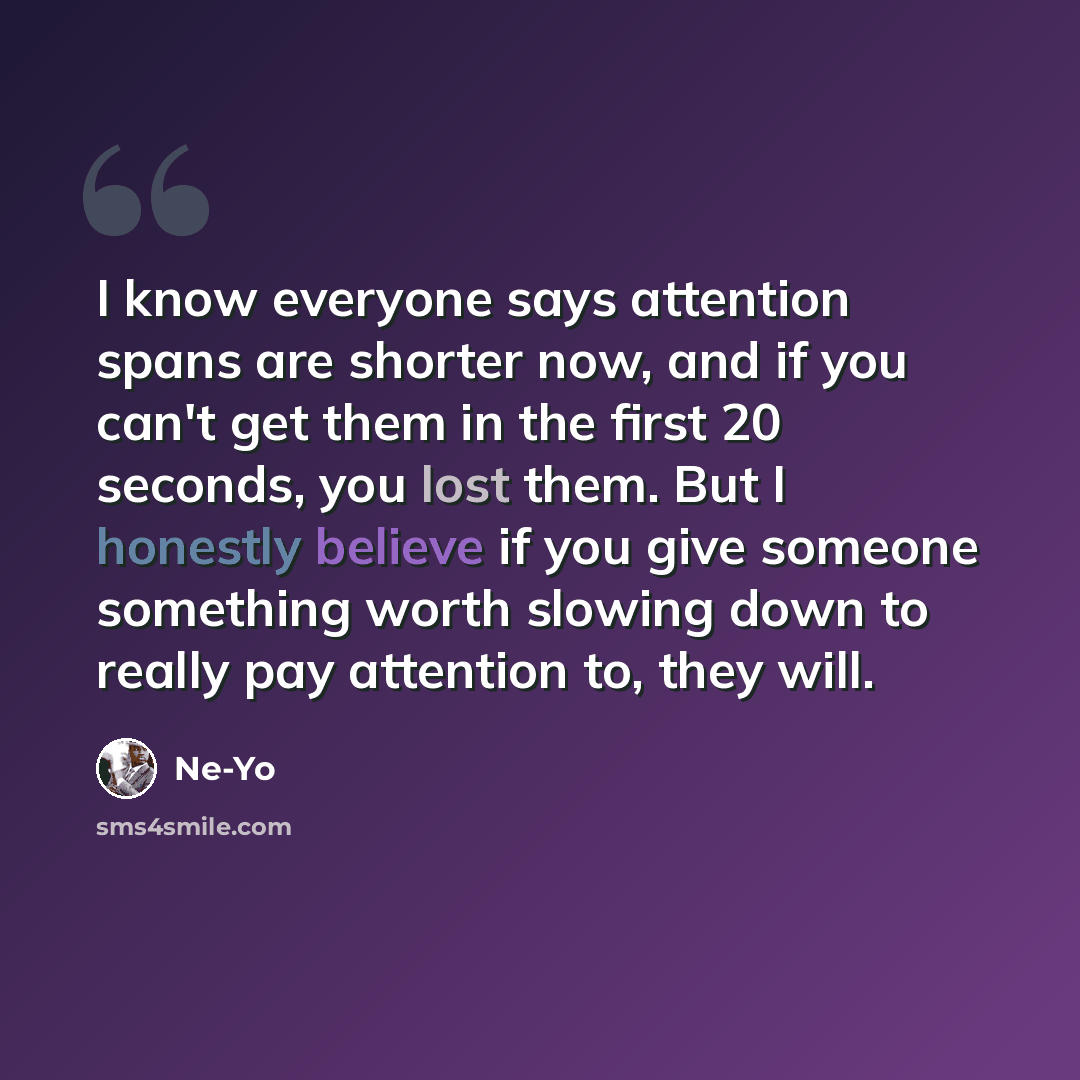 “I know everyone says attention spans are shorter now, and if you can't get them in the first 20 seconds, you lost them. But I honestly believe if you give someone something worth slowing down to really pay attention to, they will.” quote by Ne-Yo