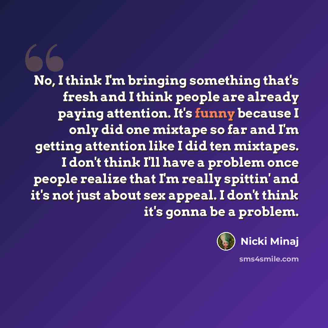 “No, I think I'm bringing something that's fresh and I think people are already paying attention. It's funny because I only did one mixtape so far and I'm getting attention like I did ten mixtapes. I don't think I'll have a problem once people realize that I'm really spittin' and it's not just…” quote by Nicki Minaj
