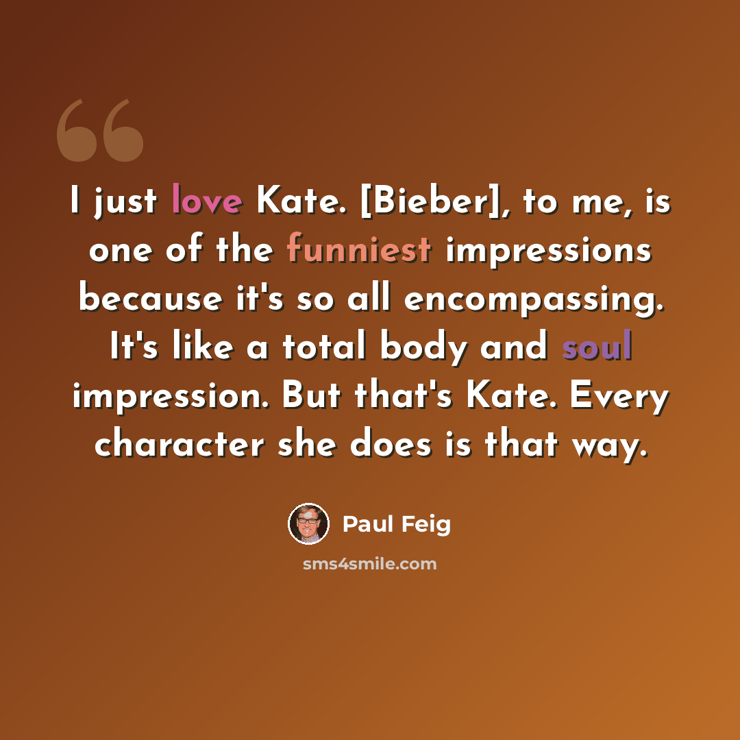“I just love Kate. [Bieber], to me, is one of the funniest impressions because it's so all encompassing. It's like a total body and soul impression. But that's Kate. Every character she does is that way.” quote by Paul Feig