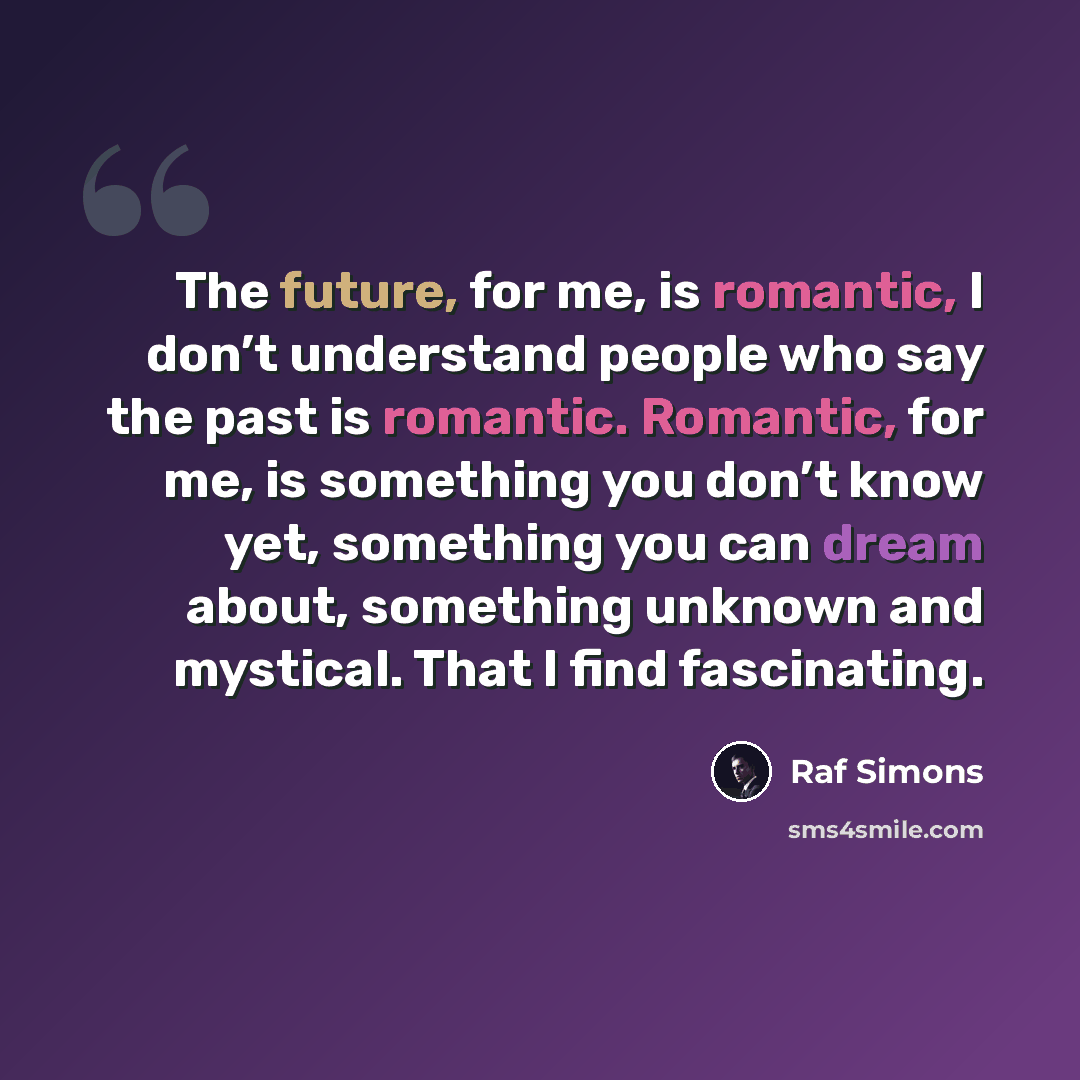 “The future, for me, is romantic, I don’t understand people who say the past is romantic. Romantic, for me, is something you don’t know yet, something you can dream about, something unknown and mystical. That I find fascinating.” quote by Raf Simons
