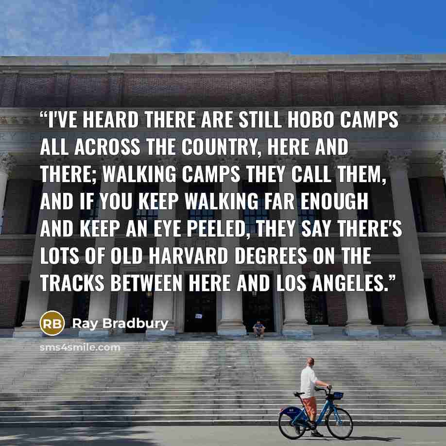 “I've heard there are still hobo camps all across the country, here and there; walking camps they call them, and if you keep walking far enough and keep an eye peeled, they say there's lots of old Harvard degrees on the tracks between here and Los Angeles.” quote by Ray Bradbury