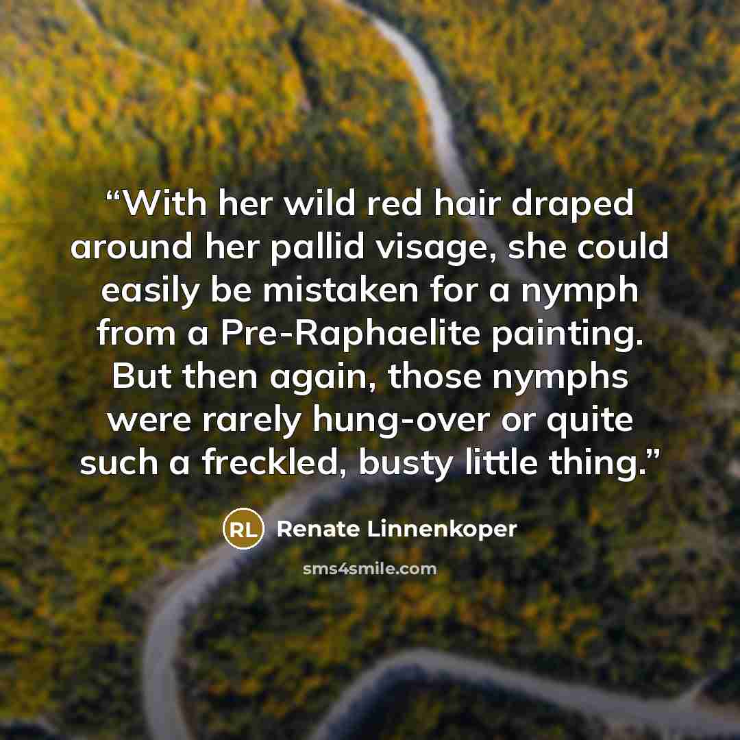 “With her wild red hair draped around her pallid visage, she could easily be mistaken for a nymph from a Pre-Raphaelite painting. But then again, those nymphs were rarely hung-over or quite such a freckled, busty little thing.” quote by Renate Linnenkoper