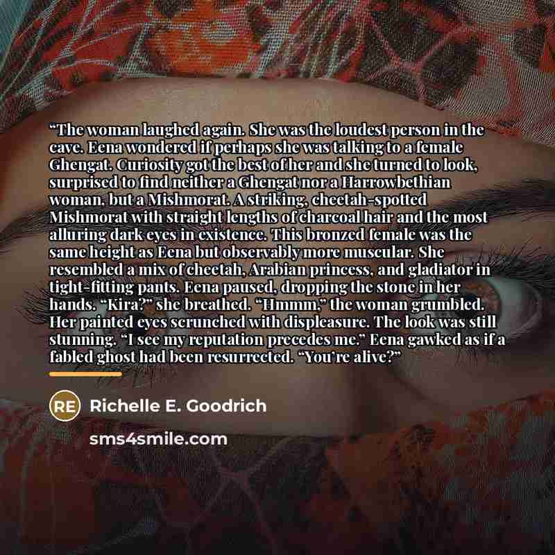 “The woman laughed again. She was the loudest person in the cave. Eena wondered if perhaps she was talking to a female Ghengat. Curiosity got the best of her and she turned to look, surprised to find neither a Ghengat nor a Harrowbethian woman, but a Mishmorat. A striking, cheetah-spotted Mishmorat…” quote by Richelle E. Goodrich