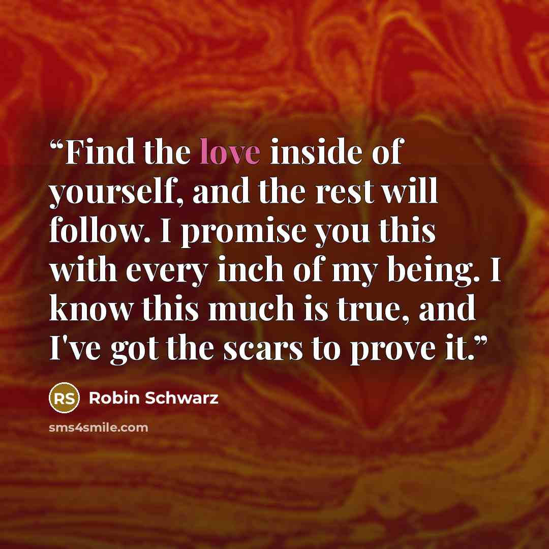 “Find the love inside of yourself, and the rest will follow. I promise you this with every inch of my being. I know this much is true, and I've got the scars to prove it.” quote by Robin Schwarz