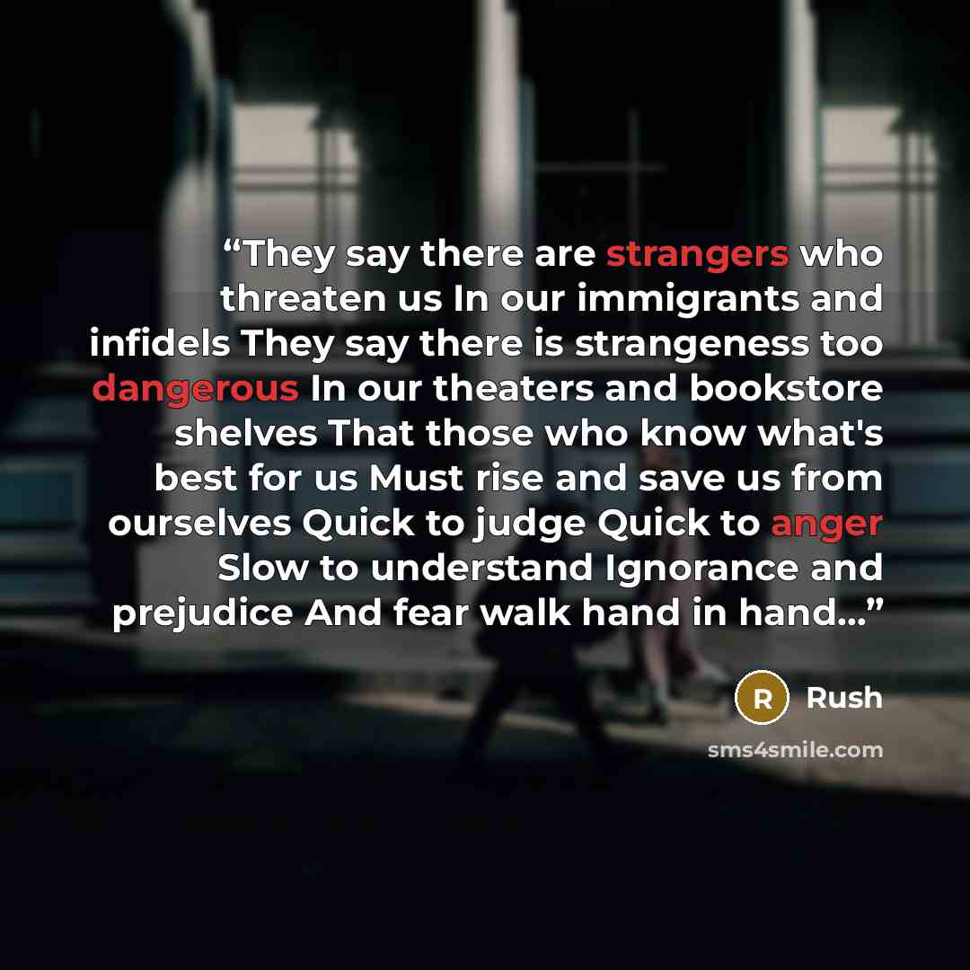“They say there are strangers who threaten us In our immigrants and infidels They say there is strangeness too dangerous In our theaters and bookstore shelves That those who know what's best for us Must rise and save us from ourselves Quick to judge Quick to anger Slow to understand Ignorance and…” quote by Rush