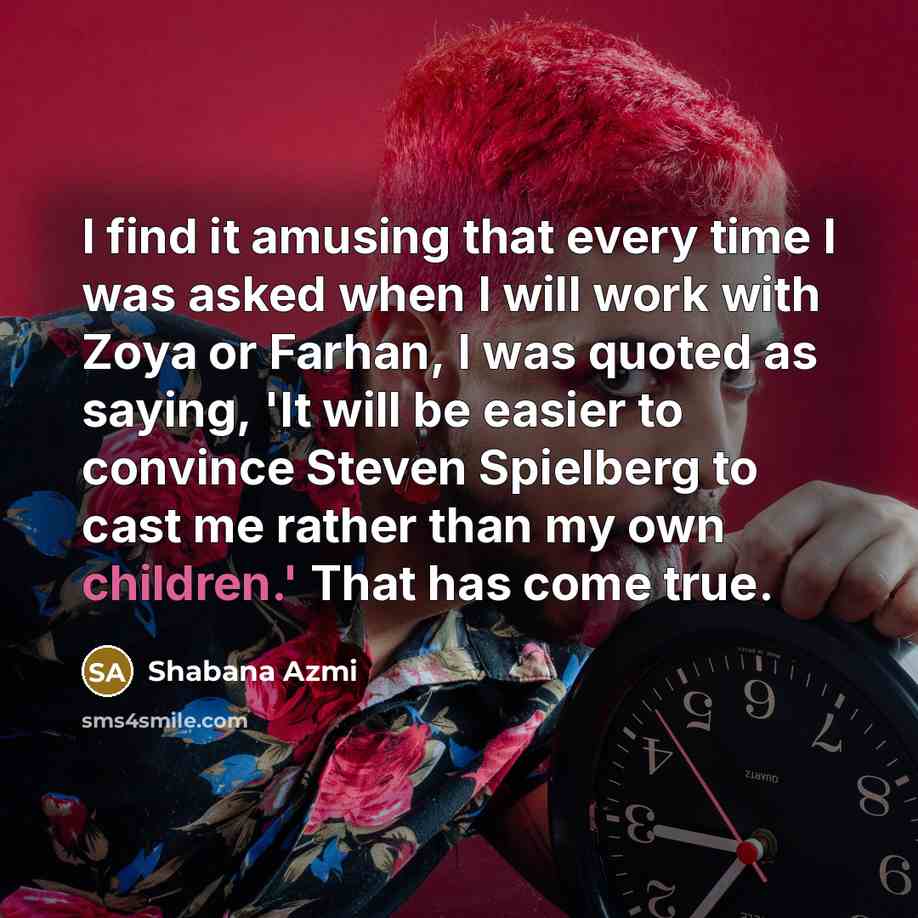 “I find it amusing that every time I was asked when I will work with Zoya or Farhan, I was quoted as saying, 'It will be easier to convince Steven Spielberg to cast me rather than my own children.' That has come true.” quote by Shabana Azmi