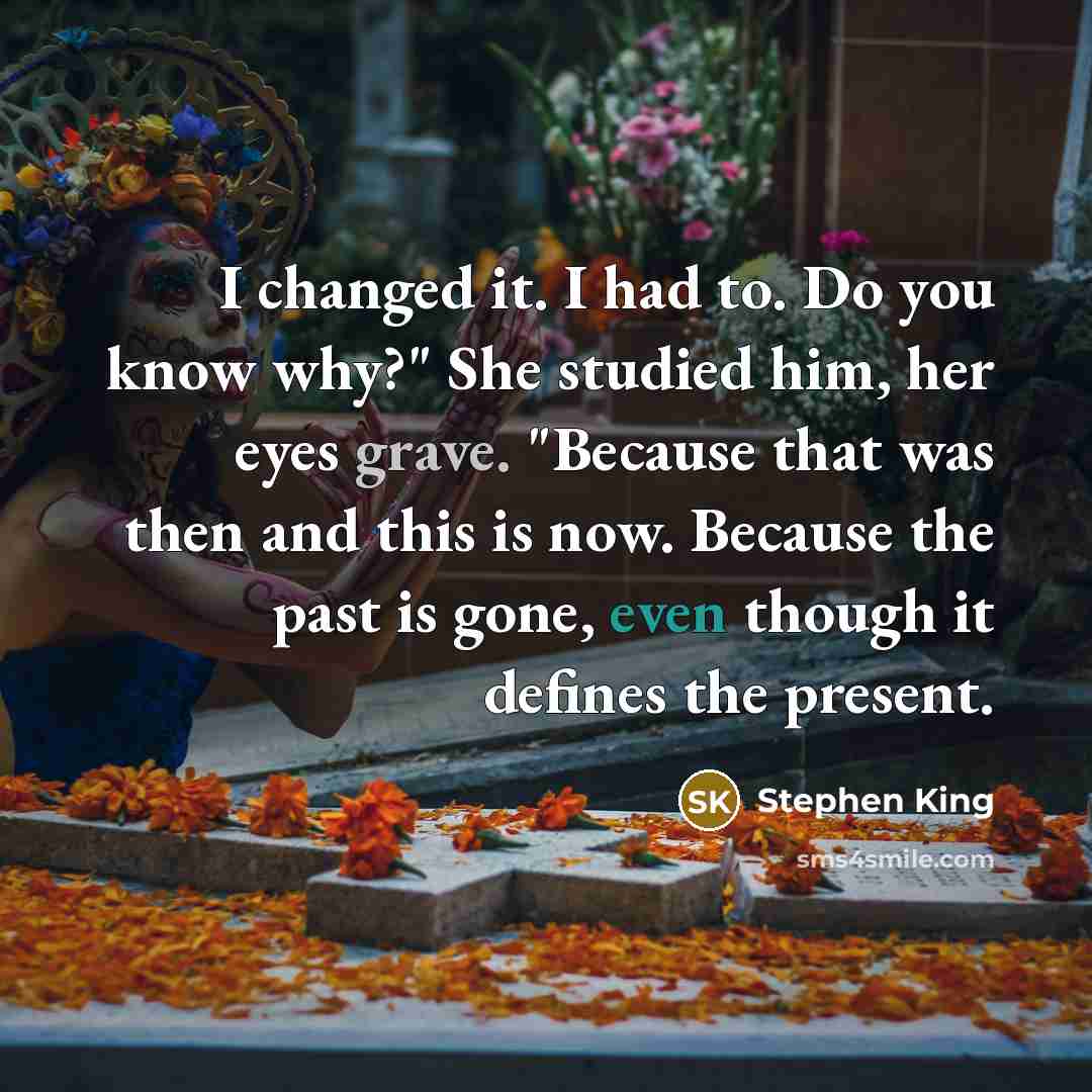 “I changed it. I had to. Do you know why?" She studied him, her eyes grave. "Because that was then and this is now. Because the past is gone, even though it defines the present.” quote by Stephen King