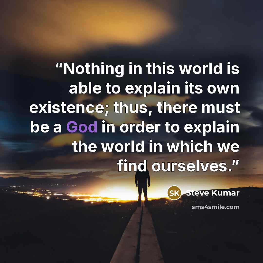 “Nothing in this world is able to explain its own existence; thus, there must be a God in order to explain the world in which we find ourselves.” quote by Steve Kumar