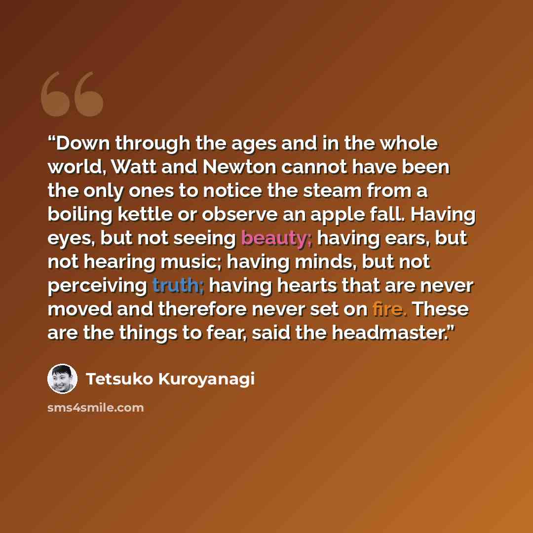 “Down through the ages and in the whole world, Watt and Newton cannot have been the only ones to notice the steam from a boiling kettle or observe an apple fall. Having eyes, but not seeing beauty; having ears, but not hearing music; having minds, but not perceiving truth; having hearts that are…” quote by Tetsuko Kuroyanagi