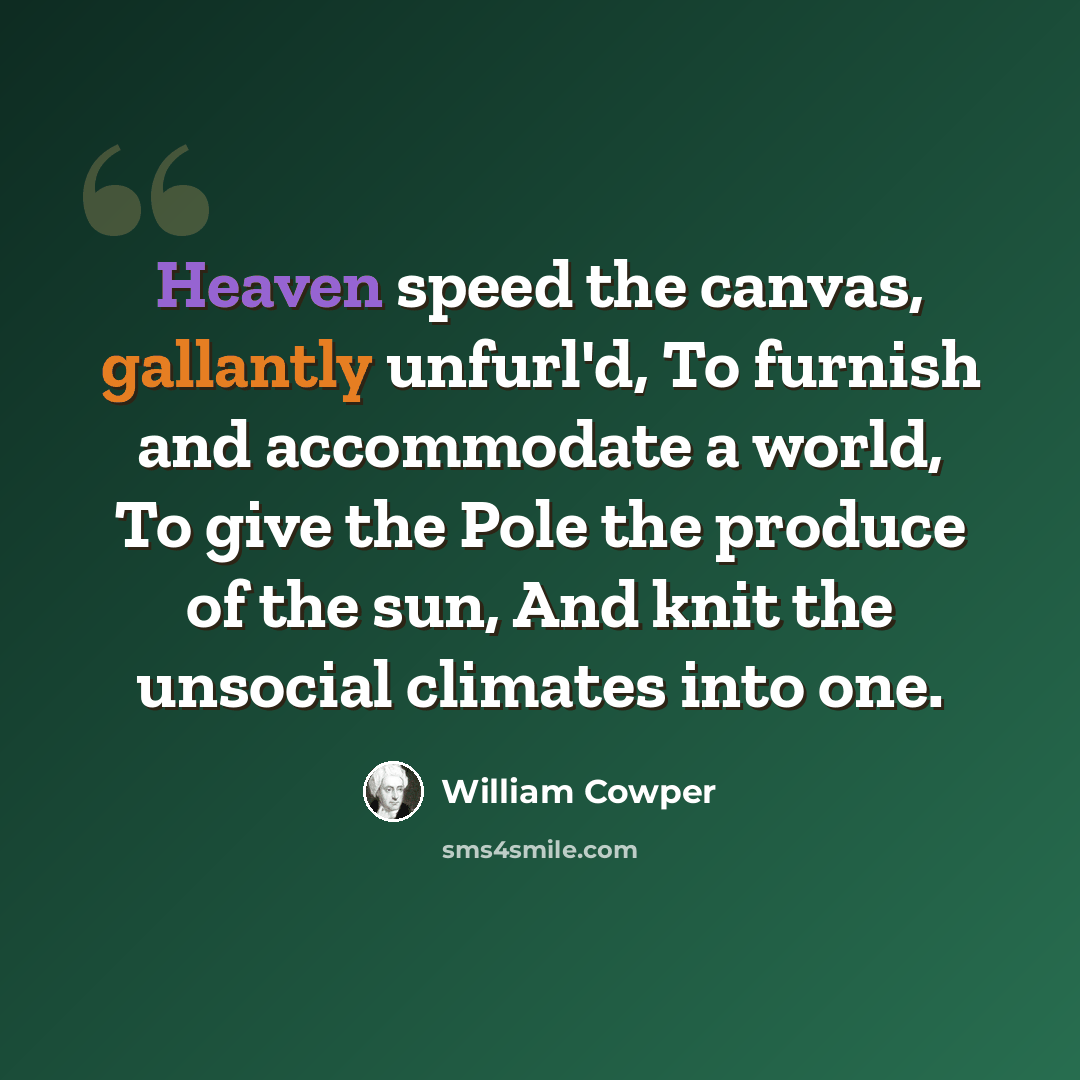 “Heaven speed the canvas, gallantly unfurl'd, To furnish and accommodate a world, To give the Pole the produce of the sun, And knit the unsocial climates into one.” quote by William Cowper