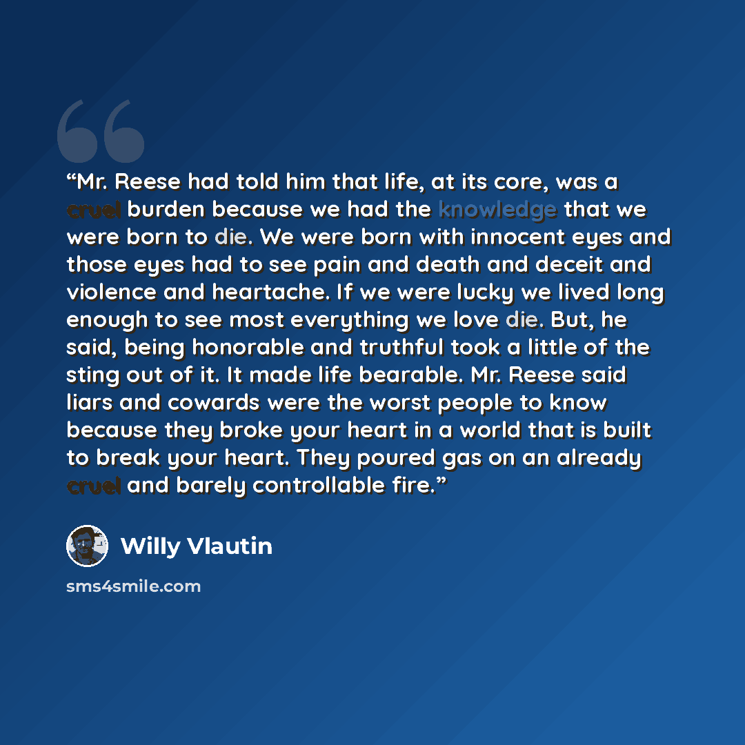 “Mr. Reese had told him that life, at its core, was a cruel burden because we had the knowledge that we were born to die. We were born with innocent eyes and those eyes had to see pain and death and deceit and violence and heartache. If we were lucky we lived long enough to see most everything we…” quote by Willy Vlautin