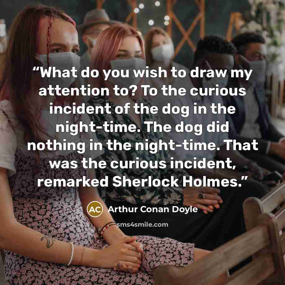 “What do you wish to draw my attention to? To the curious incident of the dog in the night-time. The dog did nothing in the night-time. That was the curious incident, remarked Sherlock Holmes.” quote by Arthur Conan Doyle