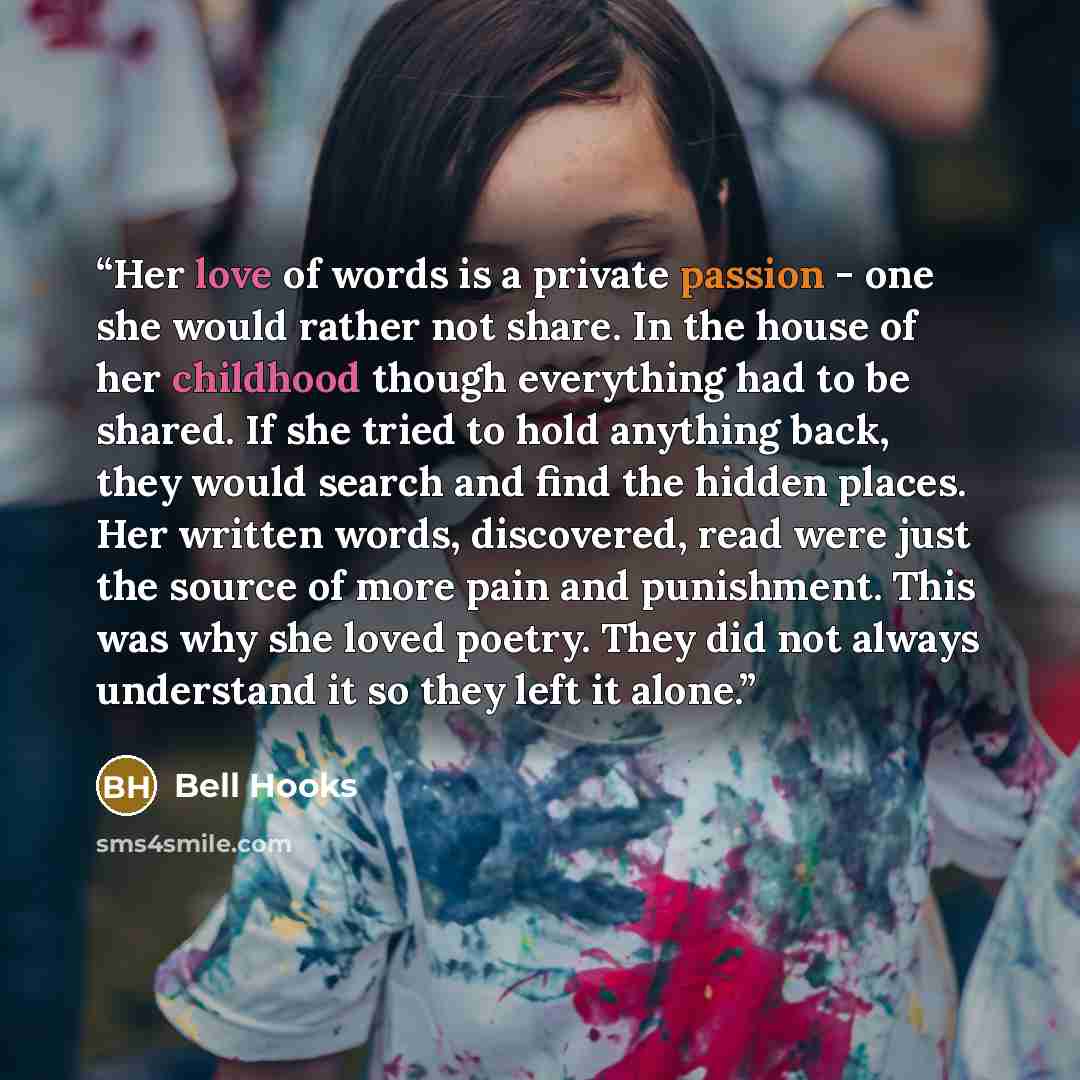 “Her love of words is a private passion - one she would rather not share. In the house of her childhood though everything had to be shared. If she tried to hold anything back, they would search and find the hidden places. Her written words, discovered, read were just the source of more pain and…” quote by Bell Hooks